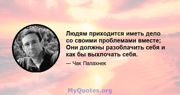 Людям приходится иметь дело со своими проблемами вместе; Они должны разоблачить себя и как бы выхлочать себя.