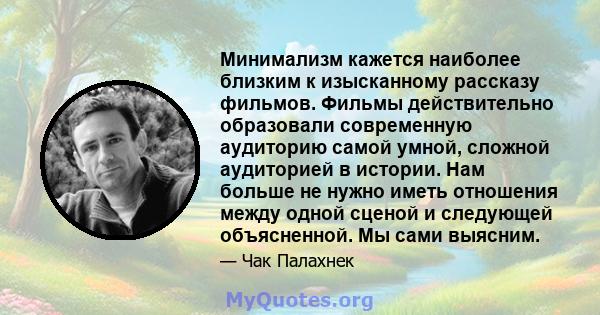 Минимализм кажется наиболее близким к изысканному рассказу фильмов. Фильмы действительно образовали современную аудиторию самой умной, сложной аудиторией в истории. Нам больше не нужно иметь отношения между одной сценой 