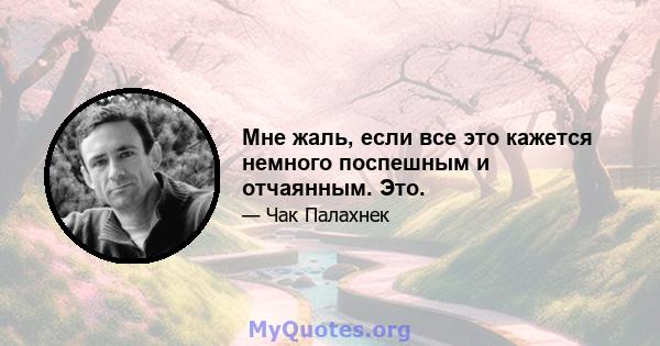 Мне жаль, если все это кажется немного поспешным и отчаянным. Это.