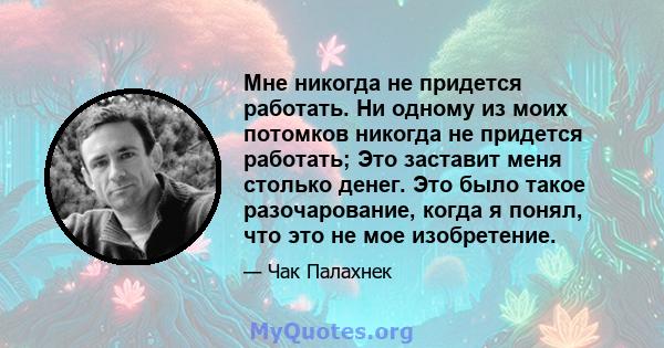 Мне никогда не придется работать. Ни одному из моих потомков никогда не придется работать; Это заставит меня столько денег. Это было такое разочарование, когда я понял, что это не мое изобретение.