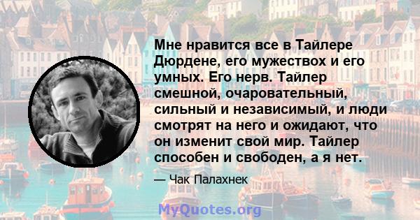 Мне нравится все в Тайлере Дюрдене, его мужествох и его умных. Его нерв. Тайлер смешной, очаровательный, сильный и независимый, и люди смотрят на него и ожидают, что он изменит свой мир. Тайлер способен и свободен, а я