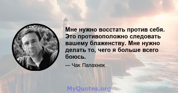 Мне нужно восстать против себя. Это противоположно следовать вашему блаженству. Мне нужно делать то, чего я больше всего боюсь.