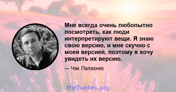 Мне всегда очень любопытно посмотреть, как люди интерпретируют вещи. Я знаю свою версию, и мне скучно с моей версией, поэтому я хочу увидеть их версию.