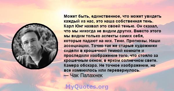 Может быть, единственное, что может увидеть каждый из нас, это наша собственная тень. Карл Юнг назвал это своей тенью. Он сказал, что мы никогда не видим других. Вместо этого мы видим только аспекты самих себя, которые