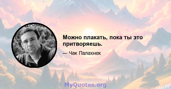 Можно плакать, пока ты это притворяешь.