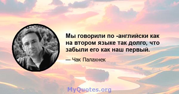 Мы говорили по -английски как на втором языке так долго, что забыли его как наш первый.