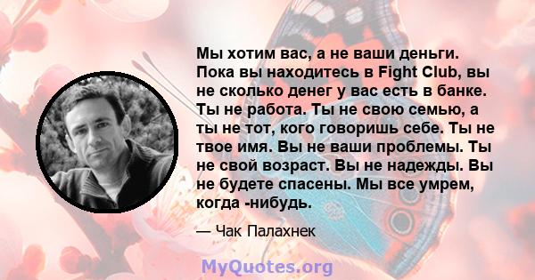 Мы хотим вас, а не ваши деньги. Пока вы находитесь в Fight Club, вы не сколько денег у вас есть в банке. Ты не работа. Ты не свою семью, а ты не тот, кого говоришь себе. Ты не твое имя. Вы не ваши проблемы. Ты не свой