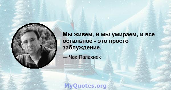 Мы живем, и мы умираем, и все остальное - это просто заблуждение.