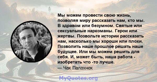 Мы можем провести свою жизнь, позволяя миру рассказать нам, кто мы. В здравом или безумном. Святые или сексуальные наркоманы. Герои или жертвы. Позвольте истории рассказать нам, насколько мы хороши или плохи. Позволить