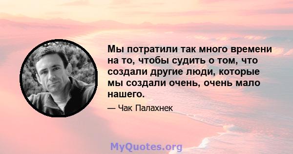 Мы потратили так много времени на то, чтобы судить о том, что создали другие люди, которые мы создали очень, очень мало нашего.