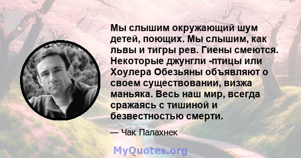 Мы слышим окружающий шум детей, поющих. Мы слышим, как львы и тигры рев. Гиены смеются. Некоторые джунгли -птицы или Хоулера Обезьяны объявляют о своем существовании, визжа маньяка. Весь наш мир, всегда сражаясь с