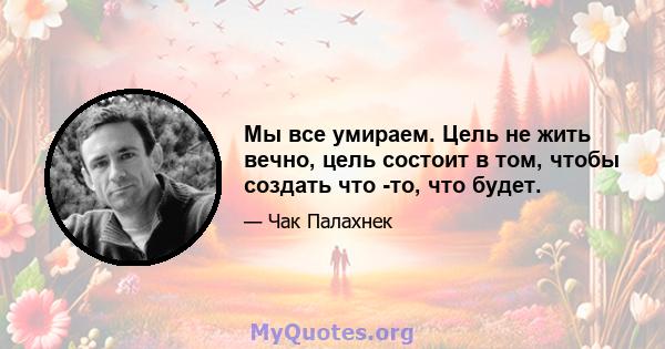 Мы все умираем. Цель не жить вечно, цель состоит в том, чтобы создать что -то, что будет.