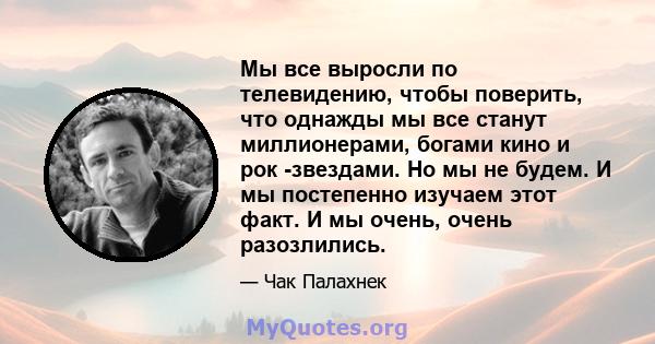 Мы все выросли по телевидению, чтобы поверить, что однажды мы все станут миллионерами, богами кино и рок -звездами. Но мы не будем. И мы постепенно изучаем этот факт. И мы очень, очень разозлились.