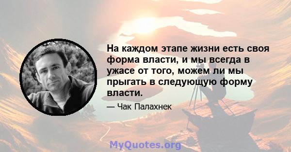 На каждом этапе жизни есть своя форма власти, и мы всегда в ужасе от того, можем ли мы прыгать в следующую форму власти.