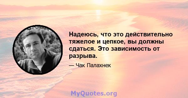 Надеюсь, что это действительно тяжелое и цепкое, вы должны сдаться. Это зависимость от разрыва.