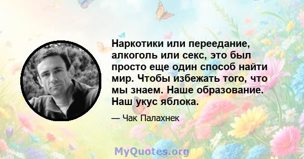 Наркотики или переедание, алкоголь или секс, это был просто еще один способ найти мир. Чтобы избежать того, что мы знаем. Наше образование. Наш укус яблока.