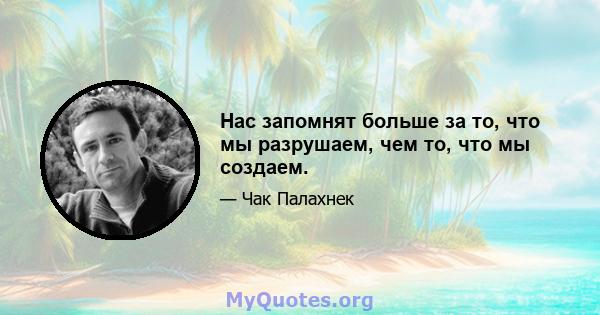 Нас запомнят больше за то, что мы разрушаем, чем то, что мы создаем.