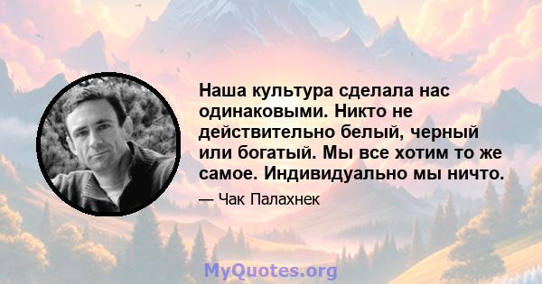 Наша культура сделала нас одинаковыми. Никто не действительно белый, черный или богатый. Мы все хотим то же самое. Индивидуально мы ничто.