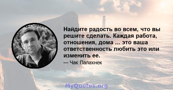 Найдите радость во всем, что вы решите сделать. Каждая работа, отношения, дома ... это ваша ответственность любить это или изменить ее.