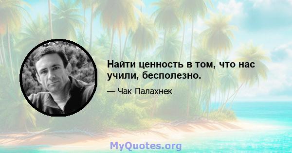 Найти ценность в том, что нас учили, бесполезно.