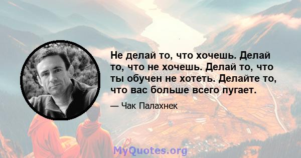 Не делай то, что хочешь. Делай то, что не хочешь. Делай то, что ты обучен не хотеть. Делайте то, что вас больше всего пугает.