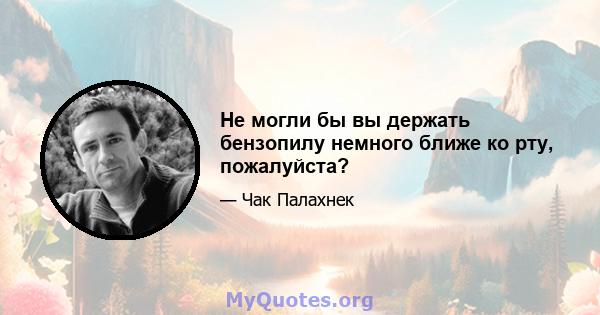 Не могли бы вы держать бензопилу немного ближе ко рту, пожалуйста?