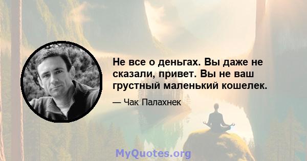 Не все о деньгах. Вы даже не сказали, привет. Вы не ваш грустный маленький кошелек.