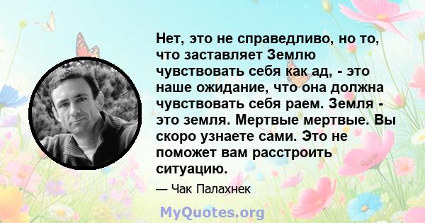 Нет, это не справедливо, но то, что заставляет Землю чувствовать себя как ад, - это наше ожидание, что она должна чувствовать себя раем. Земля - ​​это земля. Мертвые мертвые. Вы скоро узнаете сами. Это не поможет вам