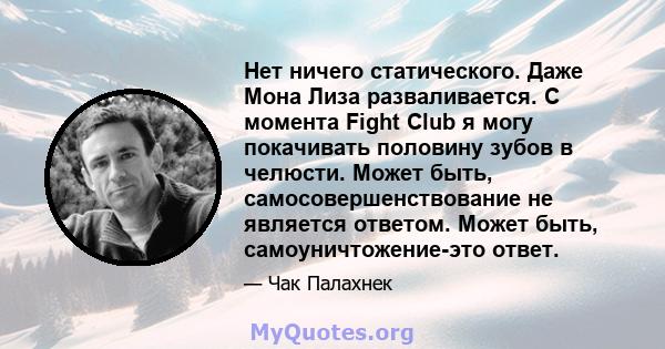 Нет ничего статического. Даже Мона Лиза разваливается. С момента Fight Club я могу покачивать половину зубов в челюсти. Может быть, самосовершенствование не является ответом. Может быть, самоуничтожение-это ответ.