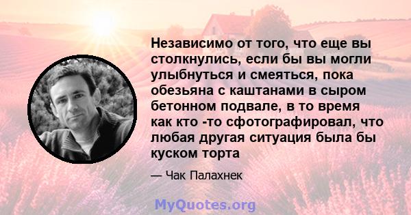 Независимо от того, что еще вы столкнулись, если бы вы могли улыбнуться и смеяться, пока обезьяна с каштанами в сыром бетонном подвале, в то время как кто -то сфотографировал, что любая другая ситуация была бы куском