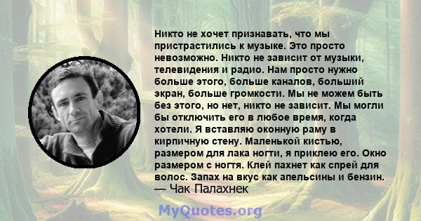 Никто не хочет признавать, что мы пристрастились к музыке. Это просто невозможно. Никто не зависит от музыки, телевидения и радио. Нам просто нужно больше этого, больше каналов, больший экран, больше громкости. Мы не