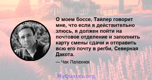 О моем боссе, Тайлер говорит мне, что если я действительно злюсь, я должен пойти на почтовое отделение и заполнить карту смены сдачи и отправить всю его почту в регби, Северная Дакота.