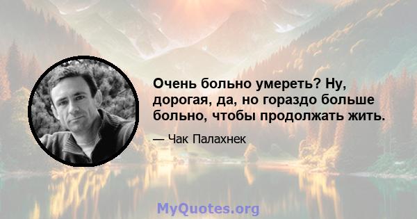 Очень больно умереть? Ну, дорогая, да, но гораздо больше больно, чтобы продолжать жить.