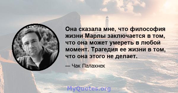 Она сказала мне, что философия жизни Марлы заключается в том, что она может умереть в любой момент. Трагедия ее жизни в том, что она этого не делает.