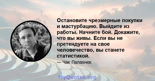 Остановите чрезмерные покупки и мастурбацию. Выйдите из работы. Начните бой. Докажите, что вы живы. Если вы не претендуете на свое человечество, вы станете статистикой.