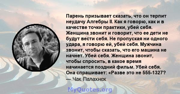 Парень призывает сказать, что он терпит неудачу Алгебры II. Как я говорю, как и в качестве точки практики, убей себя. Женщина звонит и говорит, что ее дети не будут вести себя. Не пропуская ни одного удара, я говорю ей, 