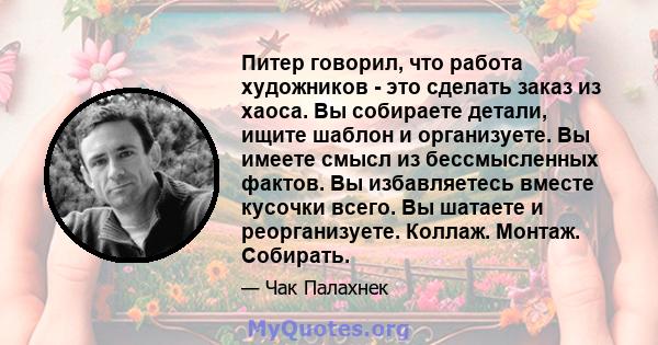 Питер говорил, что работа художников - это сделать заказ из хаоса. Вы собираете детали, ищите шаблон и организуете. Вы имеете смысл из бессмысленных фактов. Вы избавляетесь вместе кусочки всего. Вы шатаете и