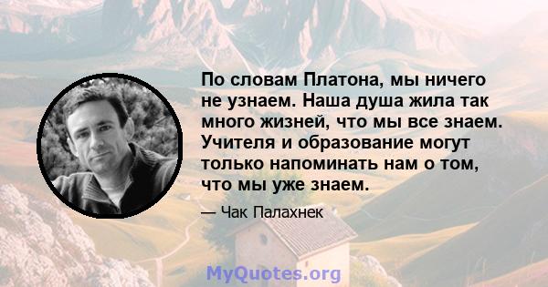 По словам Платона, мы ничего не узнаем. Наша душа жила так много жизней, что мы все знаем. Учителя и образование могут только напоминать нам о том, что мы уже знаем.