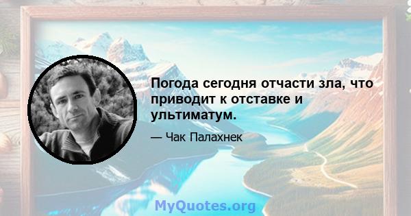 Погода сегодня отчасти зла, что приводит к отставке и ультиматум.