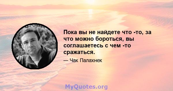 Пока вы не найдете что -то, за что можно бороться, вы соглашаетесь с чем -то сражаться.