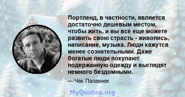 Портленд, в частности, является достаточно дешевым местом, чтобы жить, и вы все еще можете развить свою страсть - живопись, написание, музыка. Люди кажутся менее сознательными. Даже богатые люди покупают подержанную