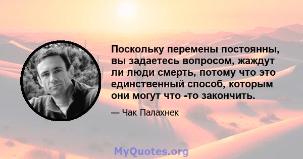 Поскольку перемены постоянны, вы задаетесь вопросом, жаждут ли люди смерть, потому что это единственный способ, которым они могут что -то закончить.