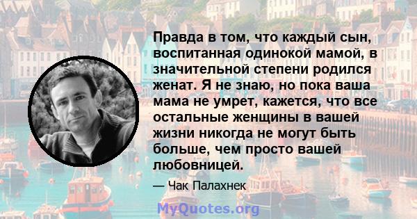 Правда в том, что каждый сын, воспитанная одинокой мамой, в значительной степени родился женат. Я не знаю, но пока ваша мама не умрет, кажется, что все остальные женщины в вашей жизни никогда не могут быть больше, чем