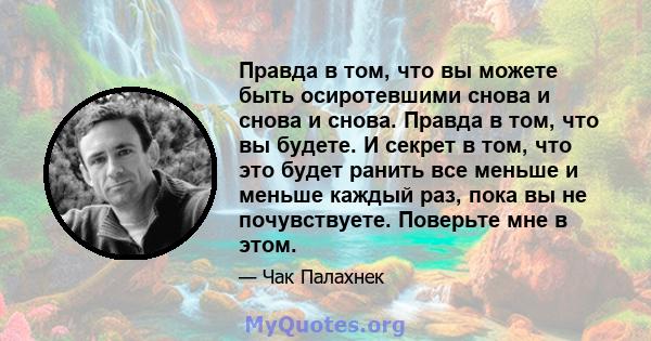 Правда в том, что вы можете быть осиротевшими снова и снова и снова. Правда в том, что вы будете. И секрет в том, что это будет ранить все меньше и меньше каждый раз, пока вы не почувствуете. Поверьте мне в этом.