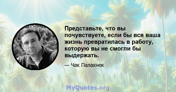 Представьте, что вы почувствуете, если бы вся ваша жизнь превратилась в работу, которую вы не смогли бы выдержать.