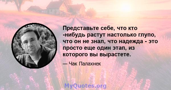 Представьте себе, что кто -нибудь растут настолько глупо, что он не знал, что надежда - это просто еще один этап, из которого вы вырастете.