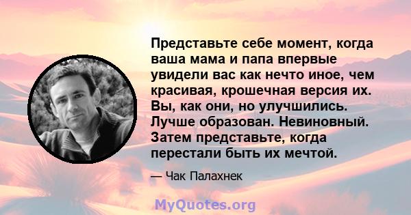 Представьте себе момент, когда ваша мама и папа впервые увидели вас как нечто иное, чем красивая, крошечная версия их. Вы, как они, но улучшились. Лучше образован. Невиновный. Затем представьте, когда перестали быть их