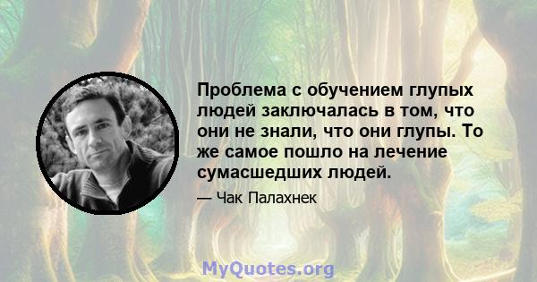 Проблема с обучением глупых людей заключалась в том, что они не знали, что они глупы. То же самое пошло на лечение сумасшедших людей.