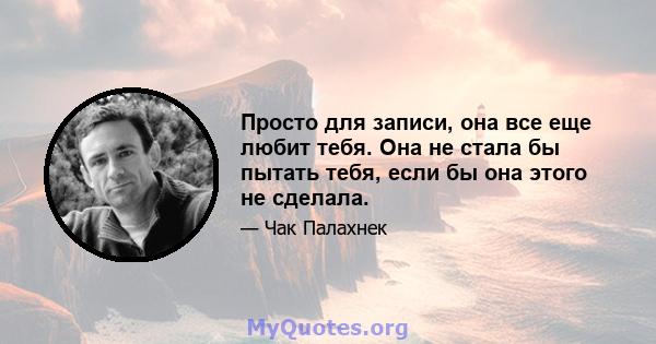 Просто для записи, она все еще любит тебя. Она не стала бы пытать тебя, если бы она этого не сделала.