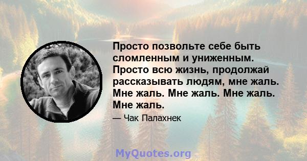 Просто позвольте себе быть сломленным и униженным. Просто всю жизнь, продолжай рассказывать людям, мне жаль. Мне жаль. Мне жаль. Мне жаль. Мне жаль.